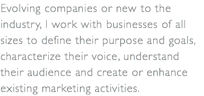 Evolving companies or new to the industry, I work with businesses of all sizes to define their purpose and goals, characterize their voice, understand their audience and create or enhance existing marketing activities.