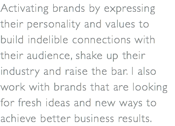 Activating brands by expressing their personality and values to build indelible connections with their audience, shake up their industry and raise the bar. I also work with brands that are looking for fresh ideas and new ways to achieve better business results.
