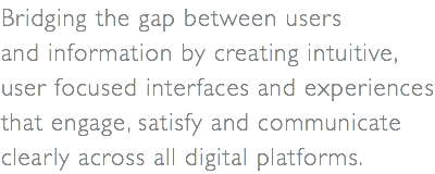 Bridging the gap between users  and information by creating intuitive,  user focused interfaces and experiences that engage, satisfy and communicate clearly across all digital platforms.