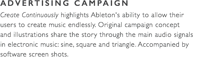 ADVERTISING CAMPAIGN Create Continuously highlights Ableton's ability to allow their users to create music endlessly. Original campaign concept  and illustrations share the story through the main audio signals  in electronic music: sine, square and triangle. Accompanied by software screen shots.