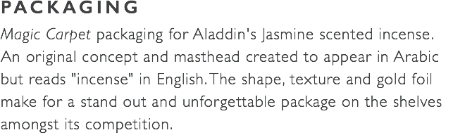 PACKAGING Magic Carpet packaging for Aladdin's Jasmine scented incense. An original concept and masthead created to appear in Arabic  but reads "incense" in English. The shape, texture and gold foil make for a stand out and unforgettable package on the shelves amongst its competition. 