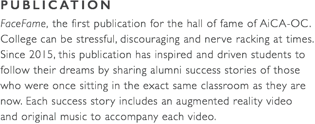 PUBLICATION FaceFame, the first publication for the hall of fame of AiCA-OC. College can be stressful, discouraging and nerve racking at times. Since 2015, this publication has inspired and driven students to follow their dreams by sharing alumni success stories of those who were once sitting in the exact same classroom as they are now. Each success story includes an augmented reality video  and original music to accompany each video. 