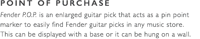 POINT OF PURCHASE Fender P.O.P. is an enlarged guitar pick that acts as a pin point marker to easily find Fender guitar picks in any music store.  This can be displayed with a base or it can be hung on a wall. 