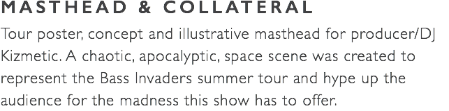 MASTHEAD & COLLATERAL Tour poster, concept and illustrative masthead for producer/DJ Kizmetic. A chaotic, apocalyptic, space scene was created to represent the Bass Invaders summer tour and hype up the audience for the madness this show has to offer.