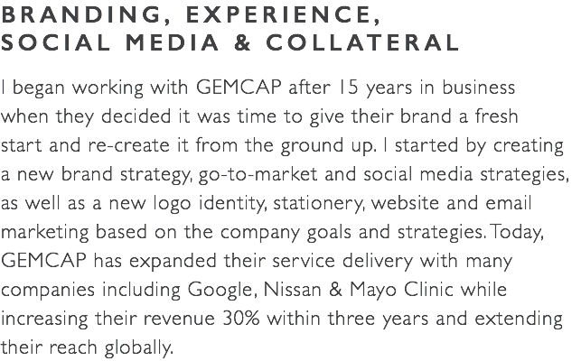 BRANDING, EXPERIENCE,  SOCIAL MEDIA & COLLATERAL I began working with GEMCAP after 15 years in business  when they decided it was time to give their brand a fresh  start and re-create it from the ground up. I started by creating  a new brand strategy, go-to-market and social media strategies,  as well as a new logo identity, stationery, website and email marketing based on the company goals and strategies. Today, GEMCAP has expanded their service delivery with many companies including Google, Nissan & Mayo Clinic while increasing their revenue 30% within three years and extending their reach globally. 