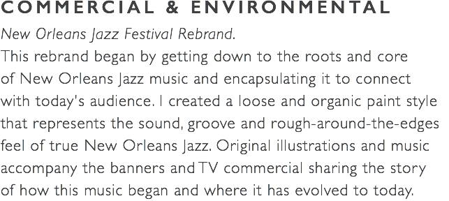 COMMERCIAL & ENVIRONMENTAL New Orleans Jazz Festival Rebrand. This rebrand began by getting down to the roots and core  of New Orleans Jazz music and encapsulating it to connect  with today's audience. I created a loose and organic paint style that represents the sound, groove and rough-around-the-edges feel of true New Orleans Jazz. Original illustrations and music accompany the banners and TV commercial sharing the story  of how this music began and where it has evolved to today.