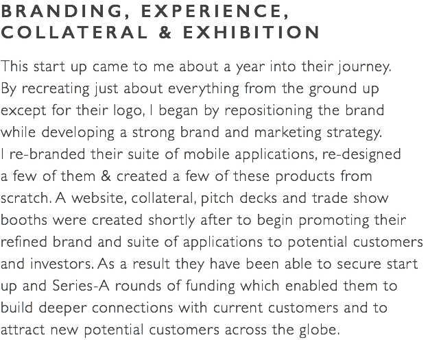 BRANDING, EXPERIENCE, COLLATERAL & EXHIBITION This start up came to me about a year into their journey.  By recreating just about everything from the ground up  except for their logo, I began by repositioning the brand  while developing a strong brand and marketing strategy.  I re-branded their suite of mobile applications, re-designed  a few of them & created a few of these products from  scratch. A website, collateral, pitch decks and trade show  booths were created shortly after to begin promoting their refined brand and suite of applications to potential customers and investors. As a result they have been able to secure start  up and Series-A rounds of funding which enabled them to  build deeper connections with current customers and to  attract new potential customers across the globe.