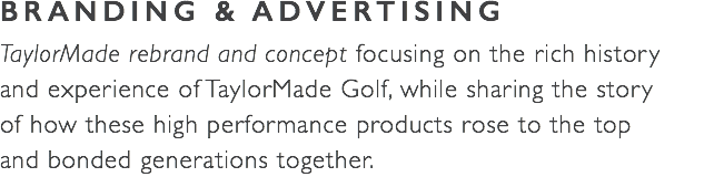 BRANDING & ADVERTISING TaylorMade rebrand and concept focusing on the rich history  and experience of TaylorMade Golf, while sharing the story  of how these high performance products rose to the top  and bonded generations together. 