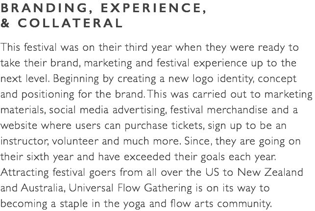 BRANDING, EXPERIENCE,  & COLLATERAL This festival was on their third year when they were ready to take their brand, marketing and festival experience up to the  next level. Beginning by creating a new logo identity, concept and positioning for the brand. This was carried out to marketing materials, social media advertising, festival merchandise and a website where users can purchase tickets, sign up to be an instructor, volunteer and much more. Since, they are going on their sixth year and have exceeded their goals each year. Attracting festival goers from all over the US to New Zealand  and Australia, Universal Flow Gathering is on its way to becoming a staple in the yoga and flow arts community.
