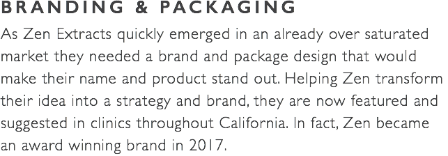 BRANDING & PACKAGING As Zen Extracts quickly emerged in an already over saturated  market they needed a brand and package design that would make their name and product stand out. Helping Zen transform their idea into a strategy and brand, they are now featured and  suggested in clinics throughout California. In fact, Zen became an award winning brand in 2017. 
