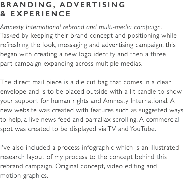 BRANDING, ADVERTISING  & EXPERIENCE Amnesty International rebrand and multi-media campaign. Tasked by keeping their brand concept and positioning while refreshing the look, messaging and advertising campaign, this began with creating a new logo identity and then a three  part campaign expanding across multiple medias. The direct mail piece is a die cut bag that comes in a clear envelope and is to be placed outside with a lit candle to show your support for human rights and Amnesty International. A new website was created with features such as suggested ways to help, a live news feed and parrallax scrolling. A commercial spot was created to be displayed via TV and YouTube. I've also included a process infographic which is an illustrated research layout of my process to the concept behind this rebrand campaign. Original concept, video editing and  motion graphics.