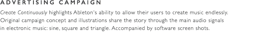 ADVERTISING CAMPAIGN Create Continuously highlights Ableton's ability to allow their users to create music endlessly.  Original campaign concept and illustrations share the story through the main audio signals  in electronic music: sine, square and triangle. Accompanied by software screen shots.