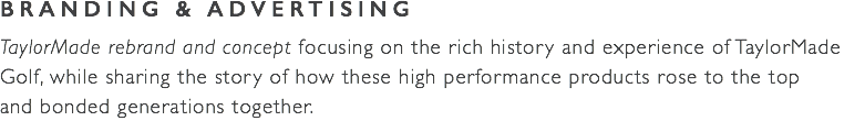 BRANDING & ADVERTISING TaylorMade rebrand and concept focusing on the rich history and experience of TaylorMade  Golf, while sharing the story of how these high performance products rose to the top  and bonded generations together. 