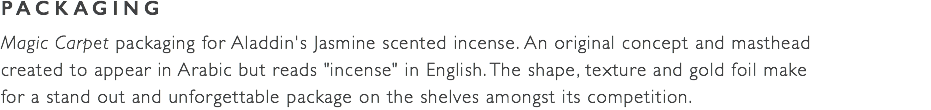 PACKAGING Magic Carpet packaging for Aladdin's Jasmine scented incense. An original concept and masthead  created to appear in Arabic but reads "incense" in English. The shape, texture and gold foil make  for a stand out and unforgettable package on the shelves amongst its competition. 