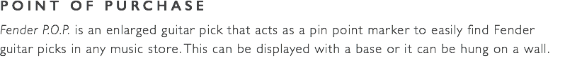 POINT OF PURCHASE Fender P.O.P. is an enlarged guitar pick that acts as a pin point marker to easily find Fender guitar picks in any music store. This can be displayed with a base or it can be hung on a wall. 
