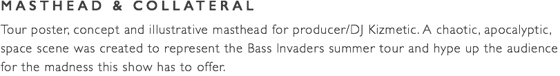 MASTHEAD & COLLATERAL Tour poster, concept and illustrative masthead for producer/DJ Kizmetic. A chaotic, apocalyptic, space scene was created to represent the Bass Invaders summer tour and hype up the audience for the madness this show has to offer.