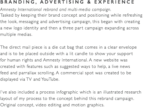 BRANDING, ADVERTISING & EXPERIENCE Amnesty International rebrand and multi-media campaign. Tasked by keeping their brand concept and positioning while refreshing the look, messaging and advertising campaign, this began with creating  a new logo identity and then a three part campaign expanding across multiple medias. The direct mail piece is a die cut bag that comes in a clear envelope  and is to be placed outside with a lit candle to show your support  for human rights and Amnesty International. A new website was  created with features such as suggested ways to help, a live news  feed and parrallax scrolling. A commercial spot was created to be displayed via TV and YouTube. I've also included a process infographic which is an illustrated research layout of my process to the concept behind this rebrand campaign. Original concept, video editing and motion graphics.
