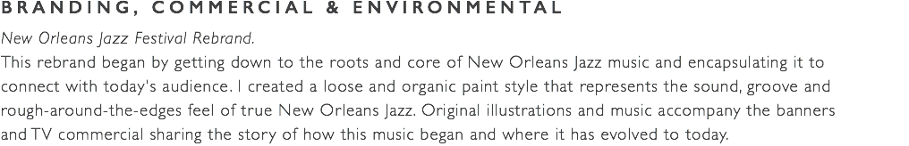 BRANDING, COMMERCIAL & ENVIRONMENTAL New Orleans Jazz Festival Rebrand. This rebrand began by getting down to the roots and core of New Orleans Jazz music and encapsulating it to  connect with today's audience. I created a loose and organic paint style that represents the sound, groove and  rough-around-the-edges feel of true New Orleans Jazz. Original illustrations and music accompany the banners and TV commercial sharing the story of how this music began and where it has evolved to today.
