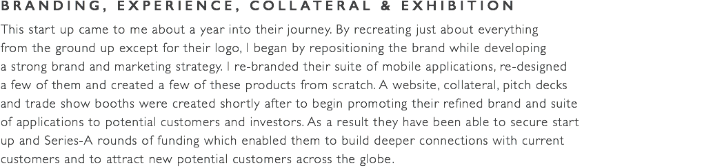 BRANDING, EXPERIENCE, COLLATERAL & EXHIBITION This start up came to me about a year into their journey. By recreating just about everything  from the ground up except for their logo, I began by repositioning the brand while developing  a strong brand and marketing strategy. I re-branded their suite of mobile applications, re-designed  a few of them and created a few of these products from scratch. A website, collateral, pitch decks  and trade show booths were created shortly after to begin promoting their refined brand and suite  of applications to potential customers and investors. As a result they have been able to secure start  up and Series-A rounds of funding which enabled them to build deeper connections with current  customers and to attract new potential customers across the globe.