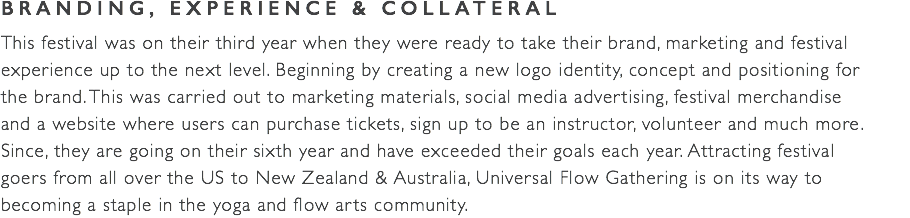 BRANDING, EXPERIENCE & COLLATERAL This festival was on their third year when they were ready to take their brand, marketing and festival experience up to the next level. Beginning by creating a new logo identity, concept and positioning for  the brand. This was carried out to marketing materials, social media advertising, festival merchandise  and a website where users can purchase tickets, sign up to be an instructor, volunteer and much more.  Since, they are going on their sixth year and have exceeded their goals each year. Attracting festival  goers from all over the US to New Zealand & Australia, Universal Flow Gathering is on its way to  becoming a staple in the yoga and flow arts community.