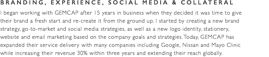 BRANDING, EXPERIENCE, SOCIAL MEDIA & COLLATERAL I began working with GEMCAP after 15 years in business when they decided it was time to give  their brand a fresh start and re-create it from the ground up. I started by creating a new brand  strategy, go-to-market and social media strategies, as well as a new logo identity, stationery,  website and email marketing based on the company goals and strategies. Today, GEMCAP has  expanded their service delivery with many companies including Google, Nissan and Mayo Clinic  while increasing their revenue 30% within three years and extending their reach globally. 