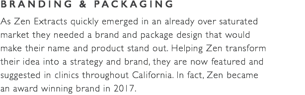 BRANDING & PACKAGING As Zen Extracts quickly emerged in an already over saturated  market they needed a brand and package design that would  make their name and product stand out. Helping Zen transform  their idea into a strategy and brand, they are now featured and  suggested in clinics throughout California. In fact, Zen became  an award winning brand in 2017. 