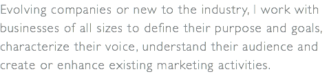 Evolving companies or new to the industry, I work with businesses of all sizes to define their purpose and goals, characterize their voice, understand their audience and create or enhance existing marketing activities.