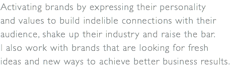 Activating brands by expressing their personality  and values to build indelible connections with their audience, shake up their industry and raise the bar. I also work with brands that are looking for fresh  ideas and new ways to achieve better business results.