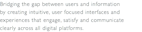 Bridging the gap between users and information  by creating intuitive, user focused interfaces and  experiences that engage, satisfy and communicate  clearly across all digital platforms.